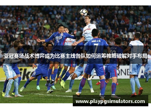 亚冠赛场战术博弈成为比赛主线各队如何运筹帷幄破解对手布局