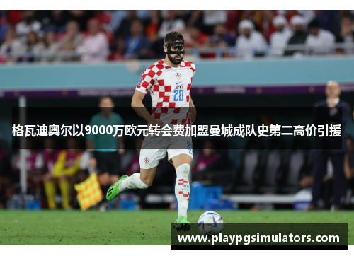 格瓦迪奥尔以9000万欧元转会费加盟曼城成队史第二高价引援