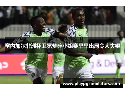 塞内加尔非洲杯卫冕梦碎小组赛早早出局令人失望 塞内加尔非洲杯卫冕梦碎小组赛早早出局令人失望