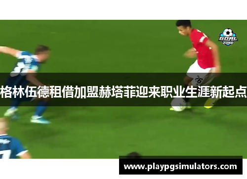 格林伍德租借加盟赫塔菲迎来职业生涯新起点 格林伍德租借加盟赫塔菲迎来职业生涯新起点