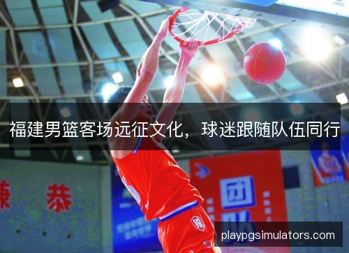 福建男篮客场远征文化,球迷跟随队伍同行 福建男篮客场远征文化,球迷跟随队伍同行