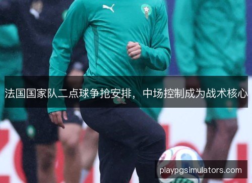 法国国家队二点球争抢安排,中场控制成为战术核心 法国国家队二点球争抢安排,中场控制成为战术核心