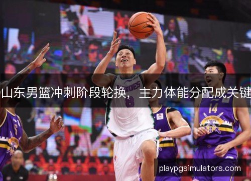 山东男篮冲刺阶段轮换,主力体能分配成关键 山东男篮冲刺阶段轮换,主力体能分配成关键