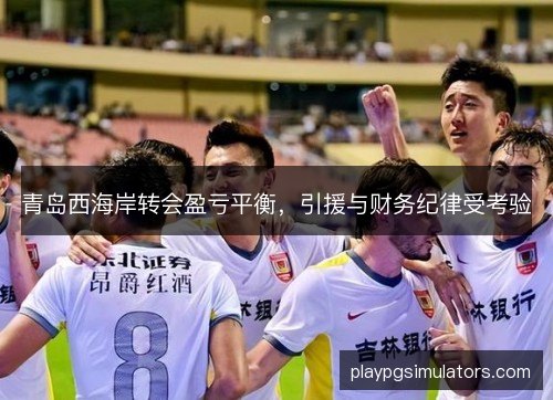 青岛西海岸转会盈亏平衡，引援与财务纪律受考验